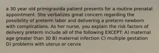 a 30 year old primigravida patient presents for a routine prenatal appointment. She verbalizes great concern regarding the possibility of preterm labor and delivering a preterm newborn with complications. As her nurse, you explain the risk factors of delivery preterm include all of the following EXCEPT: A) maternal age greater than 30 B) maternal infection C) multiple gestation D) problems with uterus or cervix