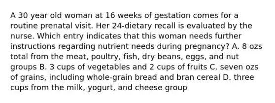 A 30 year old woman at 16 weeks of gestation comes for a routine prenatal visit. Her 24-dietary recall is evaluated by the nurse. Which entry indicates that this woman needs further instructions regarding nutrient needs during pregnancy? A. 8 ozs total from the meat, poultry, fish, dry beans, eggs, and nut groups B. 3 cups of vegetables and 2 cups of fruits C. seven ozs of grains, including whole-grain bread and bran cereal D. three cups from the milk, yogurt, and cheese group