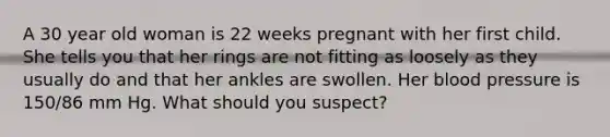 A 30 year old woman is 22 weeks pregnant with her first child. She tells you that her rings are not fitting as loosely as they usually do and that her ankles are swollen. Her blood pressure is 150/86 mm Hg. What should you suspect?