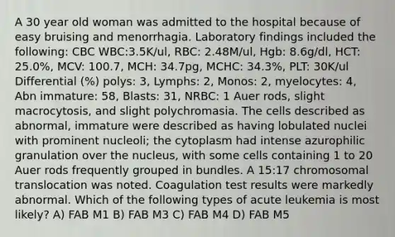 A 30 year old woman was admitted to the hospital because of easy bruising and menorrhagia. Laboratory findings included the following: CBC WBC:3.5K/ul, RBC: 2.48M/ul, Hgb: 8.6g/dl, HCT: 25.0%, MCV: 100.7, MCH: 34.7pg, MCHC: 34.3%, PLT: 30K/ul Differential (%) polys: 3, Lymphs: 2, Monos: 2, myelocytes: 4, Abn immature: 58, Blasts: 31, NRBC: 1 Auer rods, slight macrocytosis, and slight polychromasia. The cells described as abnormal, immature were described as having lobulated nuclei with prominent nucleoli; the cytoplasm had intense azurophilic granulation over the nucleus, with some cells containing 1 to 20 Auer rods frequently grouped in bundles. A 15:17 chromosomal translocation was noted. Coagulation test results were markedly abnormal. Which of the following types of acute leukemia is most likely? A) FAB M1 B) FAB M3 C) FAB M4 D) FAB M5