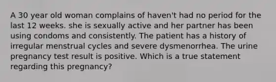 A 30 year old woman complains of haven't had no period for the last 12 weeks. she is sexually active and her partner has been using condoms and consistently. The patient has a history of irregular menstrual cycles and severe dysmenorrhea. The urine pregnancy test result is positive. Which is a true statement regarding this pregnancy?