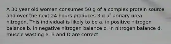 A 30 year old woman consumes 50 g of a complex protein source and over the next 24 hours produces 3 g of urinary urea nitrogen. This individual is likely to be a. in positive nitrogen balance b. in negative nitrogen balance c. in nitrogen balance d. muscle wasting e. B and D are correct