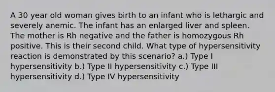 A 30 year old woman gives birth to an infant who is lethargic and severely anemic. The infant has an enlarged liver and spleen. The mother is Rh negative and the father is homozygous Rh positive. This is their second child. What type of hypersensitivity reaction is demonstrated by this scenario? a.) Type I hypersensitivity b.) Type II hypersensitivity c.) Type III hypersensitivity d.) Type IV hypersensitivity