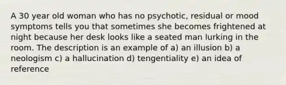 A 30 year old woman who has no psychotic, residual or mood symptoms tells you that sometimes she becomes frightened at night because her desk looks like a seated man lurking in the room. The description is an example of a) an illusion b) a neologism c) a hallucination d) tengentiality e) an idea of reference