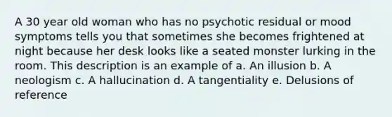 A 30 year old woman who has no psychotic residual or mood symptoms tells you that sometimes she becomes frightened at night because her desk looks like a seated monster lurking in the room. This description is an example of a. An illusion b. A neologism c. A hallucination d. A tangentiality e. Delusions of reference