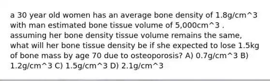 a 30 year old women has an average bone density of 1.8g/cm^3 with man estimated bone tissue volume of 5,000cm^3 . assuming her bone density tissue volume remains the same, what will her bone tissue density be if she expected to lose 1.5kg of bone mass by age 70 due to osteoporosis? A) 0.7g/cm^3 B) 1.2g/cm^3 C) 1.5g/cm^3 D) 2.1g/cm^3