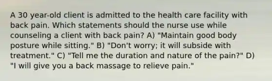 A 30 year-old client is admitted to the health care facility with back pain. Which statements should the nurse use while counseling a client with back pain? A) "Maintain good body posture while sitting." B) "Don't worry; it will subside with treatment." C) "Tell me the duration and nature of the pain?" D) "I will give you a back massage to relieve pain."