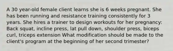 A 30 year-old female client learns she is 6 weeks pregnant. She has been running and resistance training consistently for 3 years. She hires a trainer to design workouts for her pregnancy: Back squat, incline press, lat pull down, shoulder press, biceps curl, triceps extension What modification should be made to the client's program at the beginning of her second trimester?