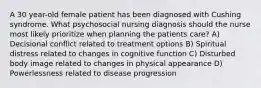 A 30 year-old female patient has been diagnosed with Cushing syndrome. What psychosocial nursing diagnosis should the nurse most likely prioritize when planning the patients care? A) Decisional conflict related to treatment options B) Spiritual distress related to changes in cognitive function C) Disturbed body image related to changes in physical appearance D) Powerlessness related to disease progression