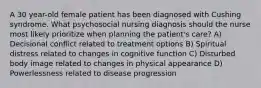 A 30 year-old female patient has been diagnosed with Cushing syndrome. What psychosocial nursing diagnosis should the nurse most likely prioritize when planning the patient's care? A) Decisional conflict related to treatment options B) Spiritual distress related to changes in cognitive function C) Disturbed body image related to changes in physical appearance D) Powerlessness related to disease progression