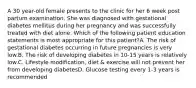 A 30 year-old female presents to the clinic for her 6 week post partum examination. She was diagnosed with gestational diabetes mellitus during her pregnancy and was successfully treated with diet alone. Which of the following patient education statements is most appropriate for this patient?A. The risk of gestational diabetes occurring in future pregnancies is very low.B. The risk of developing diabetes in 10-15 years is relatively low.C. Lifestyle modification, diet & exercise will not prevent her from developing diabetesD. Glucose testing every 1-3 years is recommended