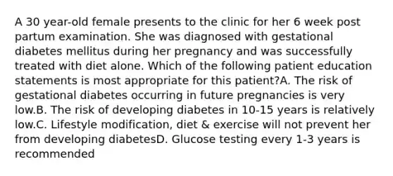 A 30 year-old female presents to the clinic for her 6 week post partum examination. She was diagnosed with gestational diabetes mellitus during her pregnancy and was successfully treated with diet alone. Which of the following patient education statements is most appropriate for this patient?A. The risk of gestational diabetes occurring in future pregnancies is very low.B. The risk of developing diabetes in 10-15 years is relatively low.C. Lifestyle modification, diet & exercise will not prevent her from developing diabetesD. Glucose testing every 1-3 years is recommended