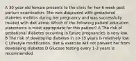 A 30 year-old female presents to the clinic for her 6 week post partum examination. She was diagnosed with gestational diabetes mellitus during her pregnancy and was successfully treated with diet alone. Which of the following patient education statements is most appropriate for this patient? A The risk of gestational diabetes occurring in future pregnancies is very low. B The risk of developing diabetes in 10-15 years is relatively low. C Lifestyle modification, diet & exercise will not prevent her from developing diabetes D Glucose testing every 1-3 years is recommended