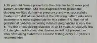 A 30 year-old female presents to the clinic for her 6 week post partum examination. She was diagnosed with gestational diabetes mellitus during her pregnancy and was successfully treated with diet alone. Which of the following patient education statements is most appropriate for this patient? A. The risk of gestational diabetes occurring in future pregnancies is very low. B. The risk of developing diabetes in 10-15 years is relatively low. C. Lifestyle modification, diet & exercise will not prevent her from developing diabetes D. Glucose testing every 1-3 years is recommended