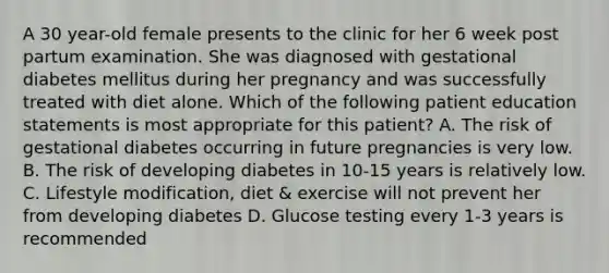 A 30 year-old female presents to the clinic for her 6 week post partum examination. She was diagnosed with gestational diabetes mellitus during her pregnancy and was successfully treated with diet alone. Which of the following patient education statements is most appropriate for this patient? A. The risk of gestational diabetes occurring in future pregnancies is very low. B. The risk of developing diabetes in 10-15 years is relatively low. C. Lifestyle modification, diet & exercise will not prevent her from developing diabetes D. Glucose testing every 1-3 years is recommended