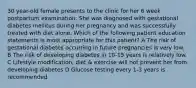 30 year-old female presents to the clinic for her 6 week postpartum examination. She was diagnosed with gestational diabetes mellitus during her pregnancy and was successfully treated with diet alone. Which of the following patient education statements is most appropriate for this patient? A The risk of gestational diabetes occurring in future pregnancies is very low. B The risk of developing diabetes in 10-15 years is relatively low. C Lifestyle modification, diet & exercise will not prevent her from developing diabetes D Glucose testing every 1-3 years is recommended