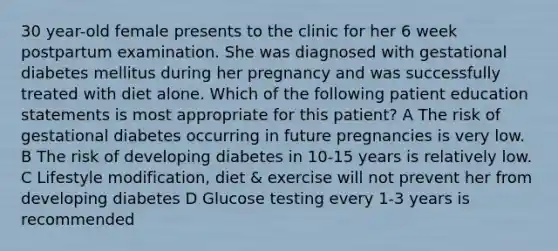 30 year-old female presents to the clinic for her 6 week postpartum examination. She was diagnosed with gestational diabetes mellitus during her pregnancy and was successfully treated with diet alone. Which of the following patient education statements is most appropriate for this patient? A The risk of gestational diabetes occurring in future pregnancies is very low. B The risk of developing diabetes in 10-15 years is relatively low. C Lifestyle modification, diet & exercise will not prevent her from developing diabetes D Glucose testing every 1-3 years is recommended