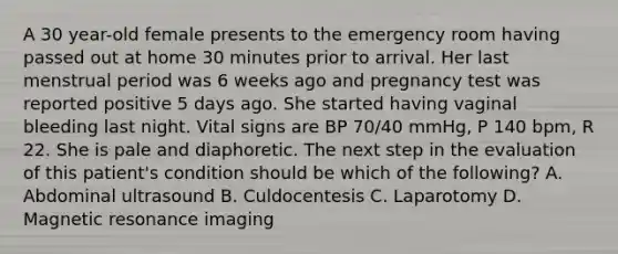 A 30 year-old female presents to the emergency room having passed out at home 30 minutes prior to arrival. Her last menstrual period was 6 weeks ago and pregnancy test was reported positive 5 days ago. She started having vaginal bleeding last night. Vital signs are BP 70/40 mmHg, P 140 bpm, R 22. She is pale and diaphoretic. The next step in the evaluation of this patient's condition should be which of the following? A. Abdominal ultrasound B. Culdocentesis C. Laparotomy D. Magnetic resonance imaging