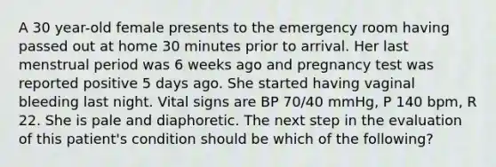 A 30 year-old female presents to the emergency room having passed out at home 30 minutes prior to arrival. Her last menstrual period was 6 weeks ago and pregnancy test was reported positive 5 days ago. She started having vaginal bleeding last night. Vital signs are BP 70/40 mmHg, P 140 bpm, R 22. She is pale and diaphoretic. The next step in the evaluation of this patient's condition should be which of the following?