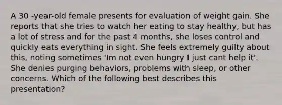 A 30 -year-old female presents for evaluation of weight gain. She reports that she tries to watch her eating to stay healthy, but has a lot of stress and for the past 4 months, she loses control and quickly eats everything in sight. She feels extremely guilty about this, noting sometimes 'Im not even hungry I just cant help it'. She denies purging behaviors, problems with sleep, or other concerns. Which of the following best describes this presentation?