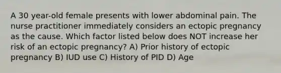 A 30 year-old female presents with lower abdominal pain. The nurse practitioner immediately considers an ectopic pregnancy as the cause. Which factor listed below does NOT increase her risk of an ectopic pregnancy? A) Prior history of ectopic pregnancy B) IUD use C) History of PID D) Age