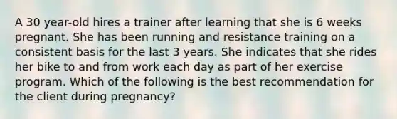 A 30 year-old hires a trainer after learning that she is 6 weeks pregnant. She has been running and resistance training on a consistent basis for the last 3 years. She indicates that she rides her bike to and from work each day as part of her exercise program. Which of the following is the best recommendation for the client during pregnancy?