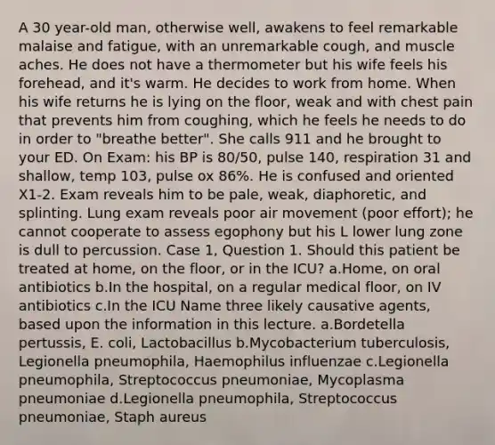 A 30 year-old man, otherwise well, awakens to feel remarkable malaise and fatigue, with an unremarkable cough, and muscle aches. He does not have a thermometer but his wife feels his forehead, and it's warm. He decides to work from home. When his wife returns he is lying on the floor, weak and with chest pain that prevents him from coughing, which he feels he needs to do in order to "breathe better". She calls 911 and he brought to your ED. On Exam: his BP is 80/50, pulse 140, respiration 31 and shallow, temp 103, pulse ox 86%. He is confused and oriented X1-2. Exam reveals him to be pale, weak, diaphoretic, and splinting. Lung exam reveals poor air movement (poor effort); he cannot cooperate to assess egophony but his L lower lung zone is dull to percussion. Case 1, Question 1. Should this patient be treated at home, on the floor, or in the ICU? a.Home, on oral antibiotics b.In the hospital, on a regular medical floor, on IV antibiotics c.In the ICU Name three likely causative agents, based upon the information in this lecture. a.Bordetella pertussis, E. coli, Lactobacillus b.Mycobacterium tuberculosis, Legionella pneumophila, Haemophilus influenzae c.Legionella pneumophila, Streptococcus pneumoniae, Mycoplasma pneumoniae d.Legionella pneumophila, Streptococcus pneumoniae, Staph aureus