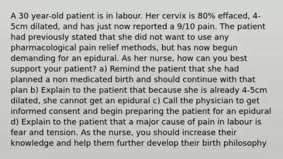 A 30 year-old patient is in labour. Her cervix is 80% effaced, 4-5cm dilated, and has just now reported a 9/10 pain. The patient had previously stated that she did not want to use any pharmacological pain relief methods, but has now begun demanding for an epidural. As her nurse, how can you best support your patient? a) Remind the patient that she had planned a non medicated birth and should continue with that plan b) Explain to the patient that because she is already 4-5cm dilated, she cannot get an epidural c) Call the physician to get informed consent and begin preparing the patient for an epidural d) Explain to the patient that a major cause of pain in labour is fear and tension. As the nurse, you should increase their knowledge and help them further develop their birth philosophy