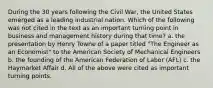 During the 30 years following the Civil War, the United States emerged as a leading industrial nation. Which of the following was not cited in the text as an important turning point in business and management history during that time? a. the presentation by Henry Towne of a paper titled "The Engineer as an Economist" to the American Society of Mechanical Engineers b. the founding of the American Federation of Labor (AFL) c. the Haymarket Affair d. All of the above were cited as important turning points.