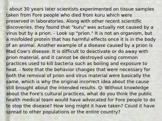 - about 30 years later scientists experimented on tissue samples taken from Fore people who died from kuru which were preserved in laboratories. Along with other recent scientific discoveries, they found that "kuru" was actually not caused by a virus but by a prion. - Look up "prion." It is not an organism, but a misfolded protein that has harmful effects once it is in the body of an animal. Another example of a disease caused by a prion is Mad Cow's disease. It is difficult to deactivate or do away with prion material, and it cannot be destroyed using common practices used to kill bacteria such as boiling and exposure to heat. - Note that the behavior changes that were necessary for both the removal of prion and virus material were basically the same, which is why the original incorrect idea about the cause still brought about the intended results. Q: Without knowledge about the Fore's cultural practices, what do you think the public health medical team would have advocated for Fore people to do to stop the disease? How long might it have taken? Could it have spread to other populations or the entire country?