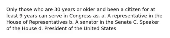 Only those who are 30 years or older and been a citizen for at least 9 years can serve in Congress as, a. A representative in the House of Representatives b. A senator in the Senate C. Speaker of the House d. President of the United States