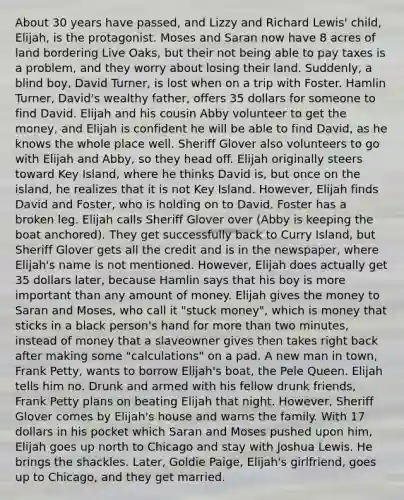 About 30 years have passed, and Lizzy and Richard Lewis' child, Elijah, is the protagonist. Moses and Saran now have 8 acres of land bordering Live Oaks, but their not being able to pay taxes is a problem, and they worry about losing their land. Suddenly, a blind boy, David Turner, is lost when on a trip with Foster. Hamlin Turner, David's wealthy father, offers 35 dollars for someone to find David. Elijah and his cousin Abby volunteer to get the money, and Elijah is confident he will be able to find David, as he knows the whole place well. Sheriff Glover also volunteers to go with Elijah and Abby, so they head off. Elijah originally steers toward Key Island, where he thinks David is, but once on the island, he realizes that it is not Key Island. However, Elijah finds David and Foster, who is holding on to David. Foster has a broken leg. Elijah calls Sheriff Glover over (Abby is keeping the boat anchored). They get successfully back to Curry Island, but Sheriff Glover gets all the credit and is in the newspaper, where Elijah's name is not mentioned. However, Elijah does actually get 35 dollars later, because Hamlin says that his boy is more important than any amount of money. Elijah gives the money to Saran and Moses, who call it "stuck money", which is money that sticks in a black person's hand for more than two minutes, instead of money that a slaveowner gives then takes right back after making some "calculations" on a pad. A new man in town, Frank Petty, wants to borrow Elijah's boat, the Pele Queen. Elijah tells him no. Drunk and armed with his fellow drunk friends, Frank Petty plans on beating Elijah that night. However, Sheriff Glover comes by Elijah's house and warns the family. With 17 dollars in his pocket which Saran and Moses pushed upon him, Elijah goes up north to Chicago and stay with Joshua Lewis. He brings the shackles. Later, Goldie Paige, Elijah's girlfriend, goes up to Chicago, and they get married.
