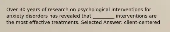 Over 30 years of research on psychological interventions for anxiety disorders has revealed that _________ interventions are the most effective treatments. Selected Answer: client-centered