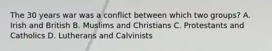 The 30 years war was a conflict between which two groups? A. Irish and British B. Muslims and Christians C. Protestants and Catholics D. Lutherans and Calvinists