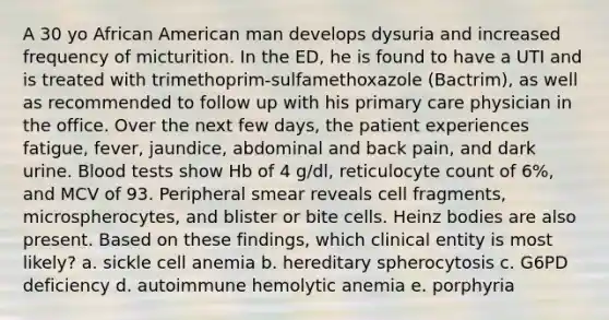 A 30 yo African American man develops dysuria and increased frequency of micturition. In the ED, he is found to have a UTI and is treated with trimethoprim-sulfamethoxazole (Bactrim), as well as recommended to follow up with his primary care physician in the office. Over the next few days, the patient experiences fatigue, fever, jaundice, abdominal and back pain, and dark urine. Blood tests show Hb of 4 g/dl, reticulocyte count of 6%, and MCV of 93. Peripheral smear reveals cell fragments, microspherocytes, and blister or bite cells. Heinz bodies are also present. Based on these findings, which clinical entity is most likely? a. sickle cell anemia b. hereditary spherocytosis c. G6PD deficiency d. autoimmune hemolytic anemia e. porphyria