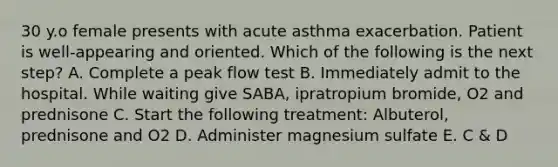 30 y.o female presents with acute asthma exacerbation. Patient is well-appearing and oriented. Which of the following is the next step? A. Complete a peak flow test B. Immediately admit to the hospital. While waiting give SABA, ipratropium bromide, O2 and prednisone C. Start the following treatment: Albuterol, prednisone and O2 D. Administer magnesium sulfate E. C & D