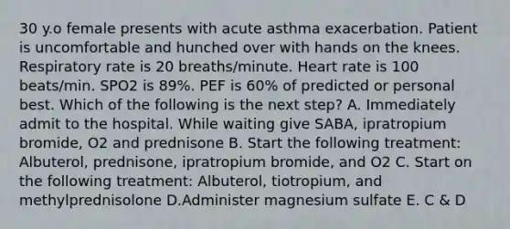 30 y.o female presents with acute asthma exacerbation. Patient is uncomfortable and hunched over with hands on the knees. Respiratory rate is 20 breaths/minute. Heart rate is 100 beats/min. SPO2 is 89%. PEF is 60% of predicted or personal best. Which of the following is the next step? A. Immediately admit to the hospital. While waiting give SABA, ipratropium bromide, O2 and prednisone B. Start the following treatment: Albuterol, prednisone, ipratropium bromide, and O2 C. Start on the following treatment: Albuterol, tiotropium, and methylprednisolone D.Administer magnesium sulfate E. C & D