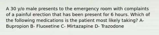 A 30 y/o male presents to the emergency room with complaints of a painful erection that has been present for 6 hours. Which of the following medications is the patient most likely taking? A- Bupropion B- Fluoxetine C- Mirtazapine D- Trazodone