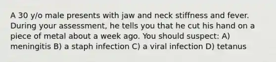 A 30 y/o male presents with jaw and neck stiffness and fever. During your assessment, he tells you that he cut his hand on a piece of metal about a week ago. You should suspect: A) meningitis B) a staph infection C) a viral infection D) tetanus