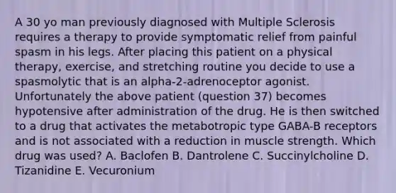 A 30 yo man previously diagnosed with Multiple Sclerosis requires a therapy to provide symptomatic relief from painful spasm in his legs. After placing this patient on a physical therapy, exercise, and stretching routine you decide to use a spasmolytic that is an alpha-2-adrenoceptor agonist. Unfortunately the above patient (question 37) becomes hypotensive after administration of the drug. He is then switched to a drug that activates the metabotropic type GABA-B receptors and is not associated with a reduction in muscle strength. Which drug was used? A. Baclofen B. Dantrolene C. Succinylcholine D. Tizanidine E. Vecuronium