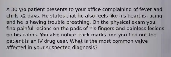 A 30 y/o patient presents to your office complaining of fever and chills x2 days. He states that he also feels like his heart is racing and he is having trouble breathing. On the physical exam you find painful lesions on the pads of his fingers and painless lesions on his palms. You also notice track marks and you find out the patient is an IV drug user. What is the most common valve affected in your suspected diagnosis?