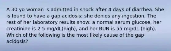 A 30 yo woman is admitted in shock after 4 days of diarrhea. She is found to have a gap acidosis; she denies any ingestion. The rest of her laboratory results show: a normal serum glucose, her creatinine is 2.5 mg/dL(high), and her BUN is 55 mg/dL (high). Which of the following is the most likely cause of the gap acidosis?