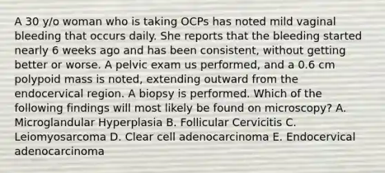 A 30 y/o woman who is taking OCPs has noted mild vaginal bleeding that occurs daily. She reports that the bleeding started nearly 6 weeks ago and has been consistent, without getting better or worse. A pelvic exam us performed, and a 0.6 cm polypoid mass is noted, extending outward from the endocervical region. A biopsy is performed. Which of the following findings will most likely be found on microscopy? A. Microglandular Hyperplasia B. Follicular Cervicitis C. Leiomyosarcoma D. Clear cell adenocarcinoma E. Endocervical adenocarcinoma