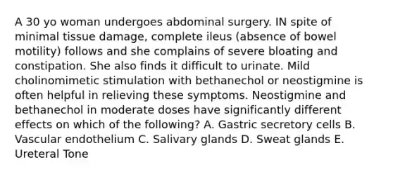 A 30 yo woman undergoes abdominal surgery. IN spite of minimal tissue damage, complete ileus (absence of bowel motility) follows and she complains of severe bloating and constipation. She also finds it difficult to urinate. Mild cholinomimetic stimulation with bethanechol or neostigmine is often helpful in relieving these symptoms. Neostigmine and bethanechol in moderate doses have significantly different effects on which of the following? A. Gastric secretory cells B. Vascular endothelium C. Salivary glands D. Sweat glands E. Ureteral Tone