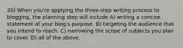 30) When you're applying the three-step writing process to blogging, the planning step will include A) writing a concise statement of your blog's purpose. B) targeting the audience that you intend to reach. C) narrowing the scope of subjects you plan to cover. D) all of the above.