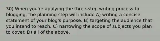 30) When you're applying the three-step writing process to blogging, the planning step will include A) writing a concise statement of your blog's purpose. B) targeting the audience that you intend to reach. C) narrowing the scope of subjects you plan to cover. D) all of the above.