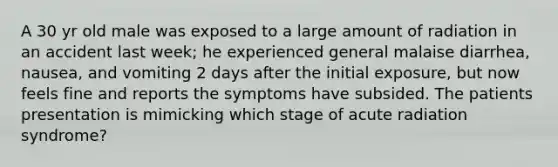 A 30 yr old male was exposed to a large amount of radiation in an accident last week; he experienced general malaise diarrhea, nausea, and vomiting 2 days after the initial exposure, but now feels fine and reports the symptoms have subsided. The patients presentation is mimicking which stage of acute radiation syndrome?