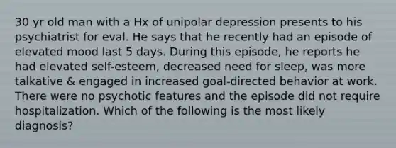 30 yr old man with a Hx of unipolar depression presents to his psychiatrist for eval. He says that he recently had an episode of elevated mood last 5 days. During this episode, he reports he had elevated self-esteem, decreased need for sleep, was more talkative & engaged in increased goal-directed behavior at work. There were no psychotic features and the episode did not require hospitalization. Which of the following is the most likely diagnosis?