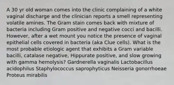 A 30 yr old woman comes into the clinic complaining of a white vaginal discharge and the clinician reports a smell representing volatile amines. The Gram stain comes back with mixture of bacteria including Gram positive and negative cocci and bacilli. However, after a wet mount you notice the presence of vaginal epithelial cells covered in bacteria (aka Clue cells). What is the most probable etiologic agent that exhibits a Gram variable bacilli, catalase negative, Hippurate positive, and slow growing with gamma hemolysis? Gardnerella vaginalis Lactobacillus acidophilus Staphylococcus saprophyticus Neisseria gonorrhoeae Proteus mirabilis