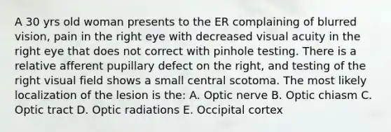 A 30 yrs old woman presents to the ER complaining of blurred vision, pain in the right eye with decreased visual acuity in the right eye that does not correct with pinhole testing. There is a relative afferent pupillary defect on the right, and testing of the right visual field shows a small central scotoma. The most likely localization of the lesion is the: A. Optic nerve B. Optic chiasm C. Optic tract D. Optic radiations E. Occipital cortex